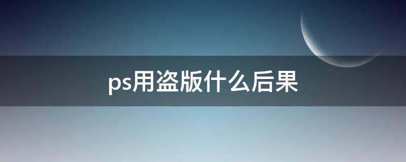 ps用盗版什么后果（ps为什么那么多盗