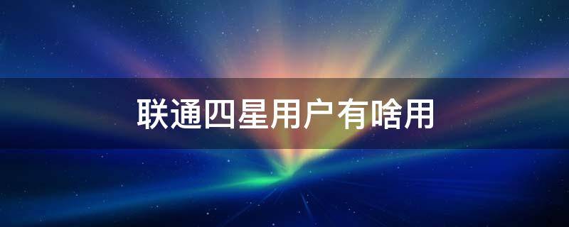 联通四星用户有啥用（联通四星级用户