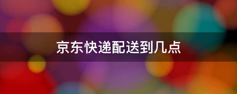 京东快递配送到几点（京东快递从几点