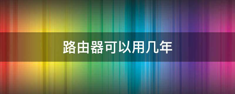 路由器可以用几年（无线路由器可以用