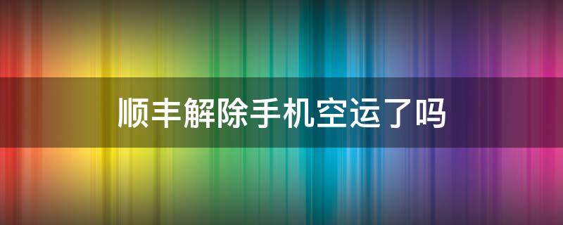 顺丰解除手机空运了吗（顺丰取消空运