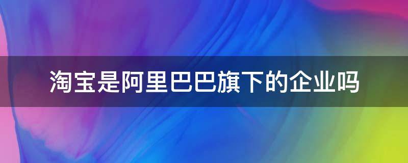 淘宝是阿里巴巴旗下的企业吗（淘宝是