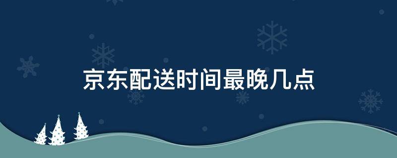 京东配送时间最晚几点（京东配送时间